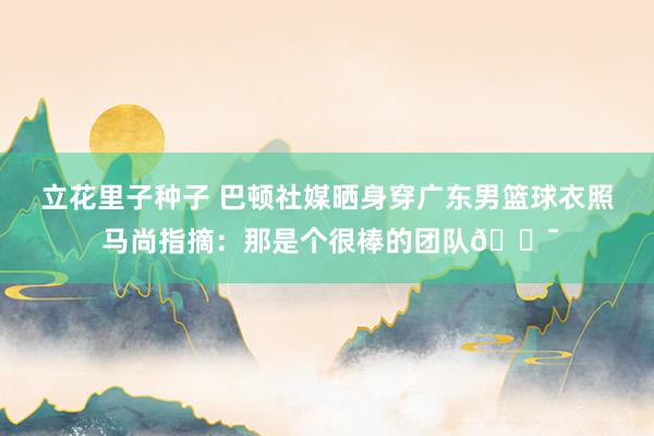 立花里子种子 巴顿社媒晒身穿广东男篮球衣照 马尚指摘：那是个很棒的团队💯