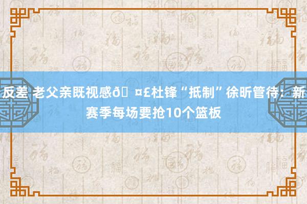 反差 老父亲既视感🤣杜锋“抵制”徐昕管待：新赛季每场要抢10个篮板