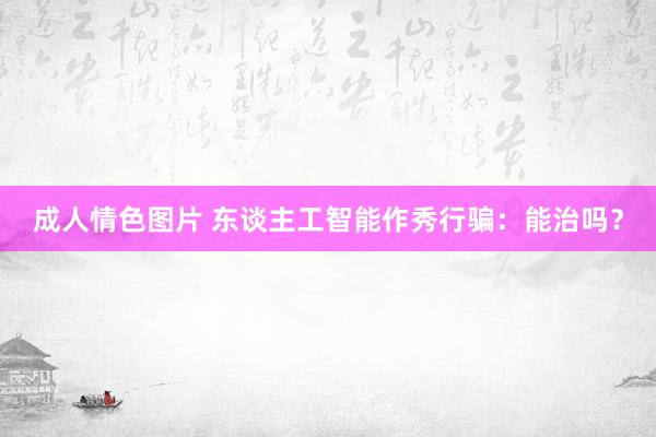 成人情色图片 东谈主工智能作秀行骗：能治吗？