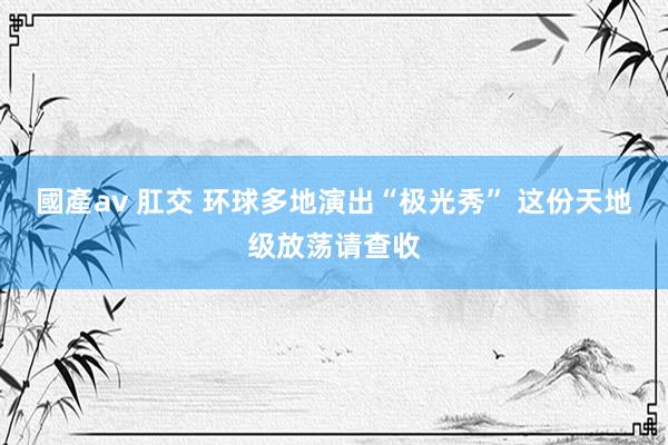 國產av 肛交 环球多地演出“极光秀” 这份天地级放荡请查收
