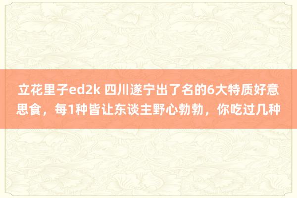 立花里子ed2k 四川遂宁出了名的6大特质好意思食，每1种皆让东谈主野心勃勃，你吃过几种