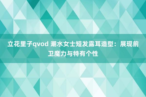 立花里子qvod 潮水女士短发露耳造型：展现前卫魔力与特有个性