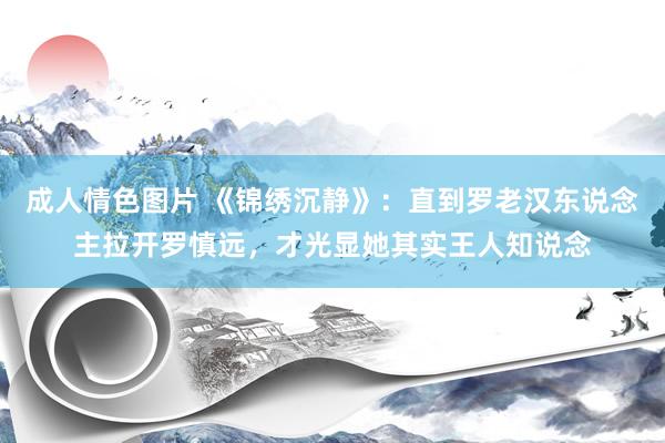 成人情色图片 《锦绣沉静》：直到罗老汉东说念主拉开罗慎远，才光显她其实王人知说念
