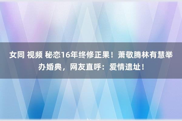 女同 视频 秘恋16年终修正果！萧敬腾林有慧举办婚典，网友直呼：爱情遗址！