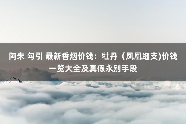 阿朱 勾引 最新香烟价钱：牡丹（凤凰细支)价钱一览大全及真假永别手段