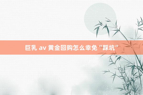 巨乳 av 黄金回购怎么幸免“踩坑”