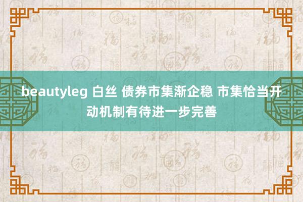 beautyleg 白丝 债券市集渐企稳 市集恰当开动机制有待进一步完善
