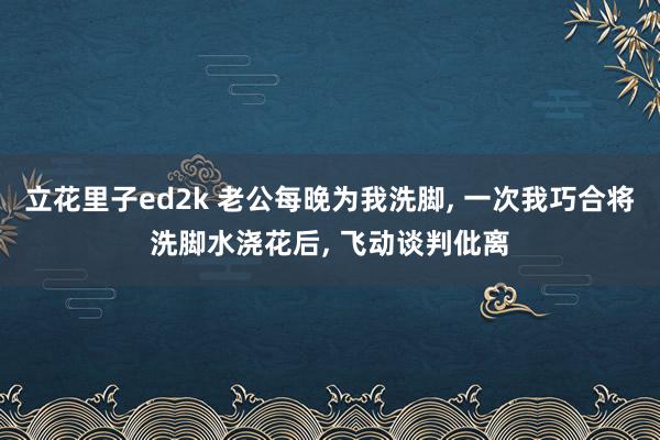立花里子ed2k 老公每晚为我洗脚， 一次我巧合将洗脚水浇花后， 飞动谈判仳离