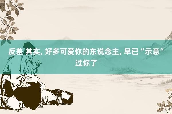 反差 其实， 好多可爱你的东说念主， 早已“示意”过你了