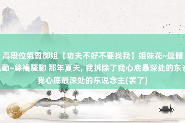高段位氣質御姐【功夫不好不要找我】姐妹花~連體絲襪~大奶晃動~絲襪騷腳 那年夏天， 我拆除了我心底最深处的东说念主(罢了)