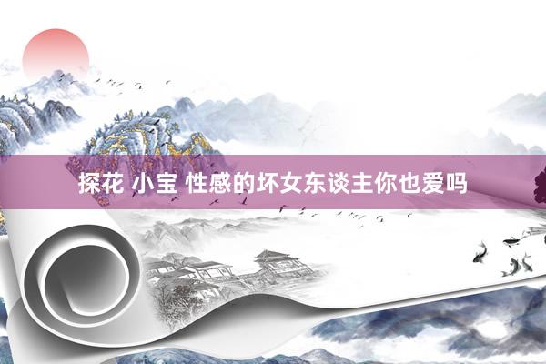 探花 小宝 性感的坏女东谈主你也爱吗