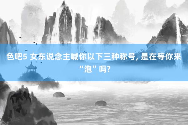 色吧5 女东说念主喊你以下三种称号， 是在等你来“泡”吗?