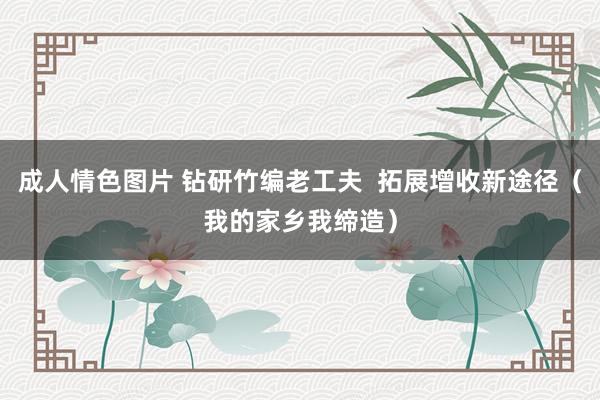 成人情色图片 钻研竹编老工夫  拓展增收新途径（我的家乡我缔造）