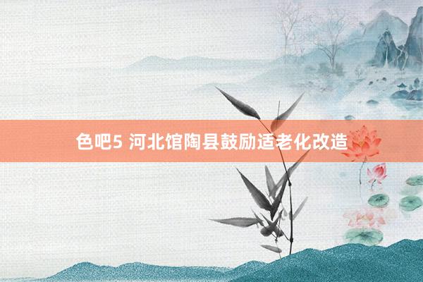 色吧5 河北馆陶县鼓励适老化改造