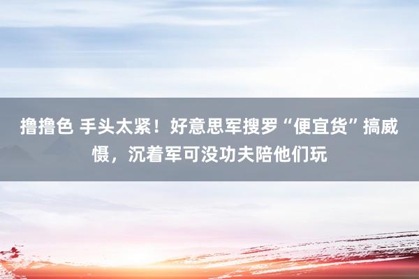 撸撸色 手头太紧！好意思军搜罗“便宜货”搞威慑，沉着军可没功夫陪他们玩