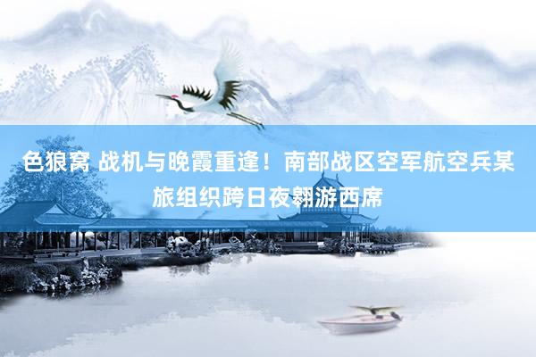色狼窝 战机与晚霞重逢！南部战区空军航空兵某旅组织跨日夜翱游西席