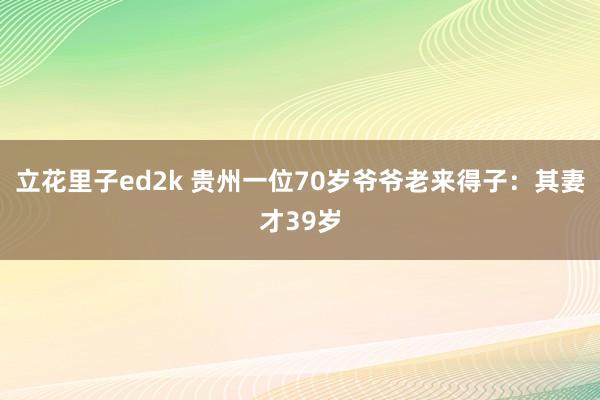 立花里子ed2k 贵州一位70岁爷爷老来得子：其妻才39岁