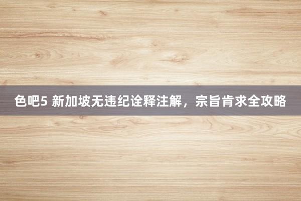 色吧5 新加坡无违纪诠释注解，宗旨肯求全攻略