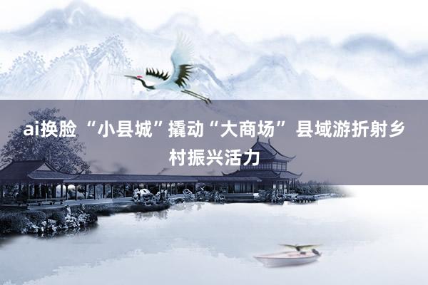 ai换脸 “小县城”撬动“大商场” 县域游折射乡村振兴活力