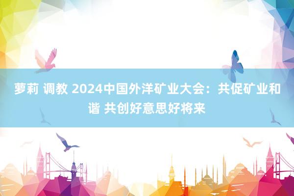 萝莉 调教 2024中国外洋矿业大会：共促矿业和谐 共创好意思好将来