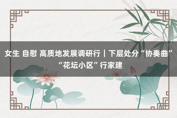 女生 自慰 高质地发展调研行｜下层处分“协奏曲” “花坛小区”行家建