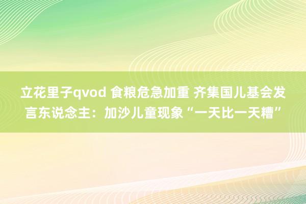 立花里子qvod 食粮危急加重 齐集国儿基会发言东说念主：加沙儿童现象“一天比一天糟”