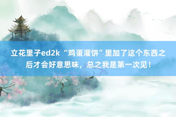 立花里子ed2k “鸡蛋灌饼”里加了这个东西之后才会好意思味，总之我是第一次见！