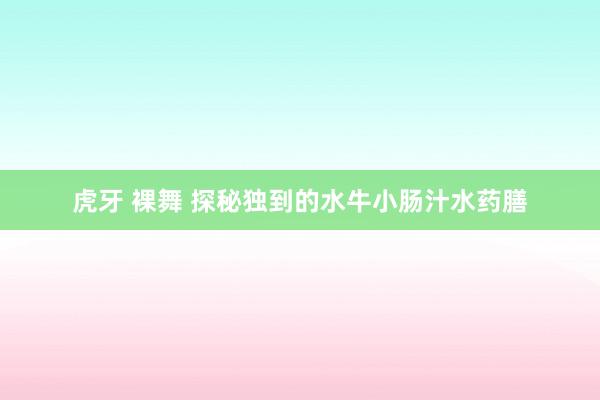 虎牙 裸舞 探秘独到的水牛小肠汁水药膳