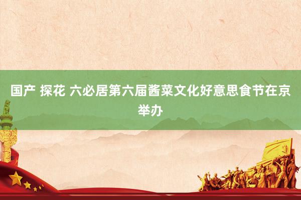 国产 探花 六必居第六届酱菜文化好意思食节在京举办
