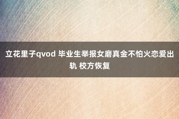 立花里子qvod 毕业生举报女磨真金不怕火恋爱出轨 校方恢复