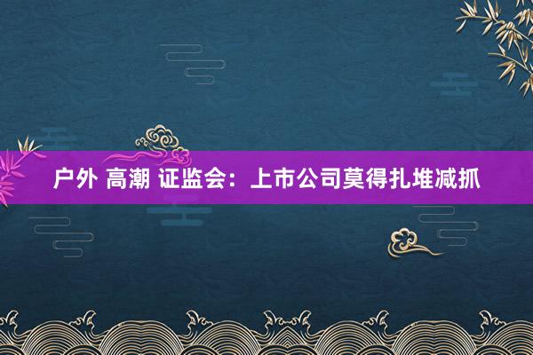 户外 高潮 证监会：上市公司莫得扎堆减抓
