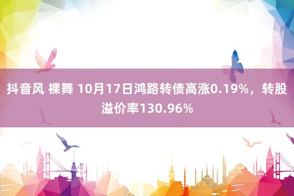 抖音风 裸舞 10月17日鸿路转债高涨0.19%，转股溢价率130.96%
