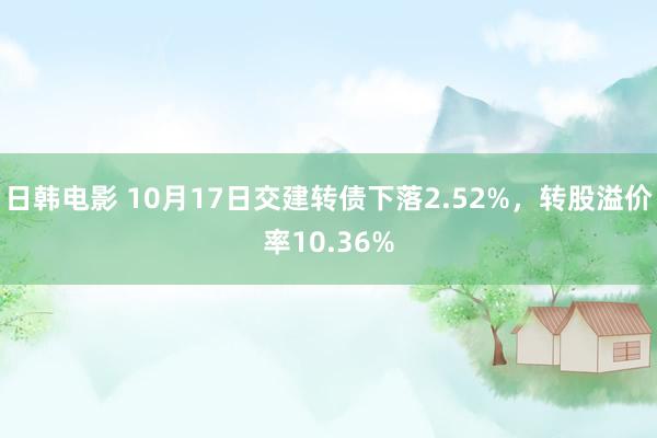 日韩电影 10月17日交建转债下落2.52%，转股溢价率10.36%