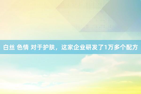 白丝 色情 对于护肤，这家企业研发了1万多个配方