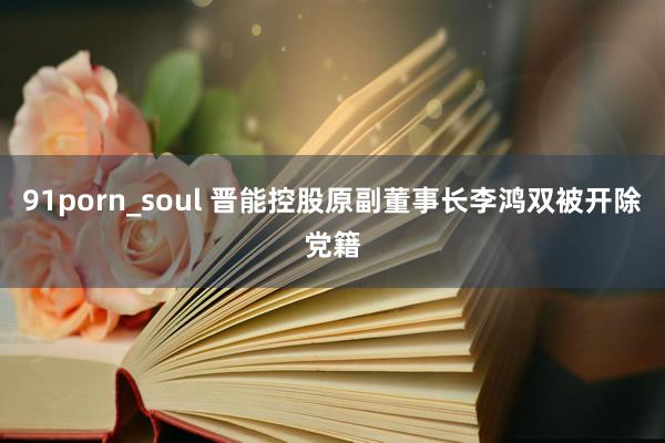 91porn_soul 晋能控股原副董事长李鸿双被开除党籍