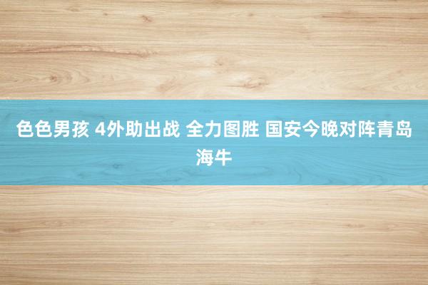 色色男孩 4外助出战 全力图胜 国安今晚对阵青岛海牛