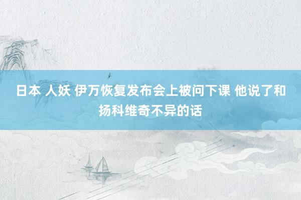 日本 人妖 伊万恢复发布会上被问下课 他说了和扬科维奇不异的话