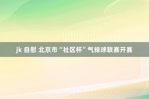jk 自慰 北京市“社区杯”气排球联赛开赛