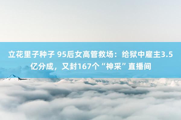 立花里子种子 95后女高管救场：给狱中雇主3.5亿分成，又封167个“神采”直播间