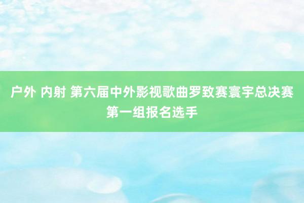 户外 内射 第六届中外影视歌曲罗致赛寰宇总决赛第一组报名选手