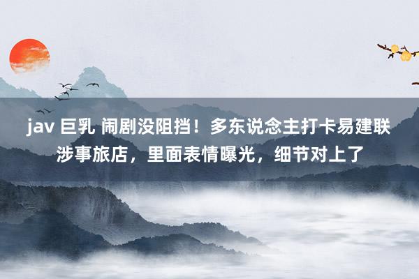 jav 巨乳 闹剧没阻挡！多东说念主打卡易建联涉事旅店，里面表情曝光，细节对上了