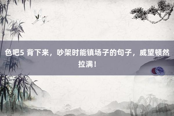 色吧5 背下来，吵架时能镇场子的句子，威望顿然拉满！