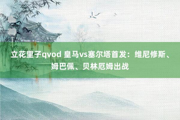 立花里子qvod 皇马vs塞尔塔首发：维尼修斯、姆巴佩、贝林厄姆出战