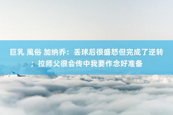 巨乳 風俗 加纳乔：丢球后很盛怒但完成了逆转；拉师父很会传中我要作念好准备