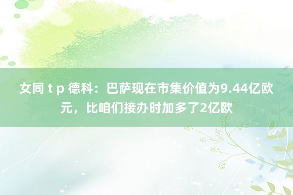 女同 t p 德科：巴萨现在市集价值为9.44亿欧元，比咱们接办时加多了2亿欧
