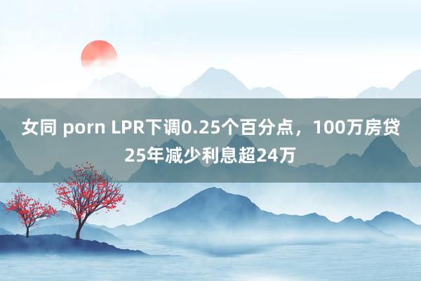 女同 porn LPR下调0.25个百分点，100万房贷25年减少利息超24万