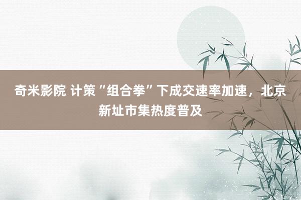奇米影院 计策“组合拳”下成交速率加速，北京新址市集热度普及