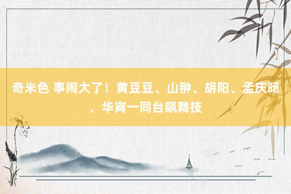 奇米色 事闹大了！黄豆豆、山翀、胡阳、孟庆旸、华宵一同台飙舞技