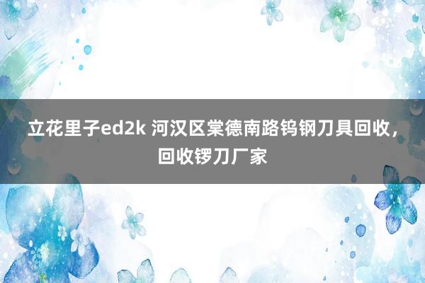 立花里子ed2k 河汉区棠德南路钨钢刀具回收，回收锣刀厂家
