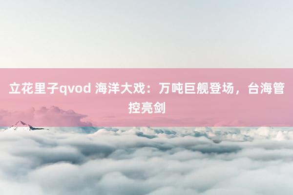 立花里子qvod 海洋大戏：万吨巨舰登场，台海管控亮剑